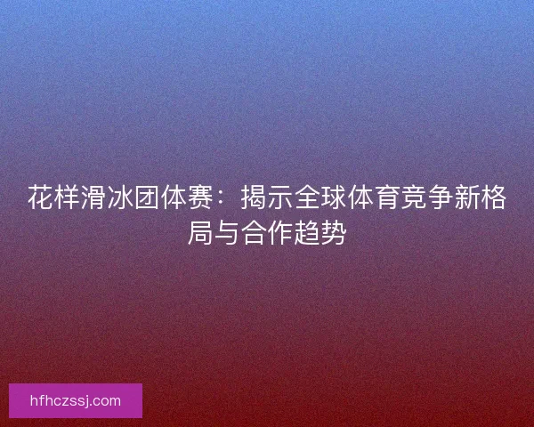 花样滑冰团体赛：揭示全球体育竞争新格局与合作趋势