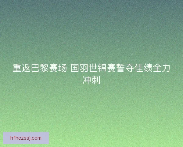 重返巴黎赛场 国羽世锦赛誓夺佳绩全力冲刺
