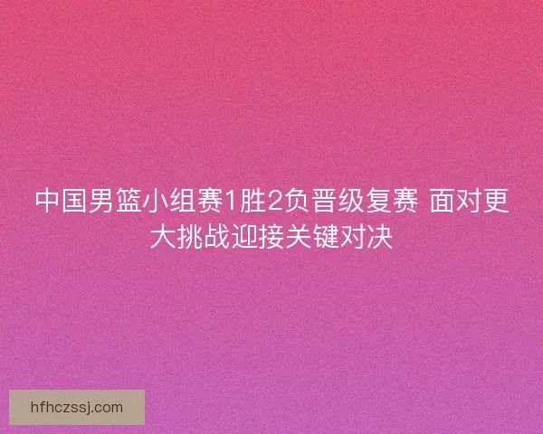 中国男篮小组赛1胜2负晋级复赛 面对更大挑战迎接关键对决