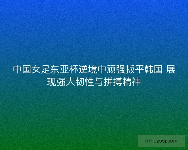 中国女足东亚杯逆境中顽强扳平韩国 展现强大韧性与拼搏精神