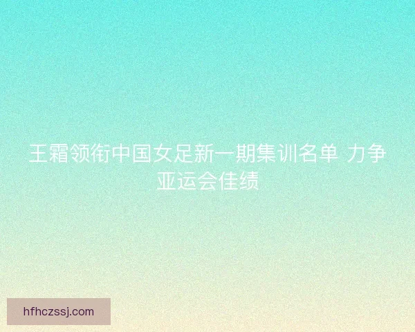 王霜领衔中国女足新一期集训名单 力争亚运会佳绩