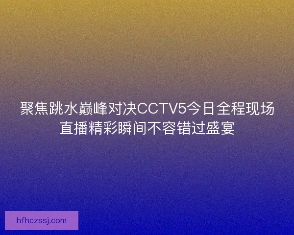 聚焦跳水巅峰对决CCTV5今日全程现场直播精彩瞬间不容错过盛宴