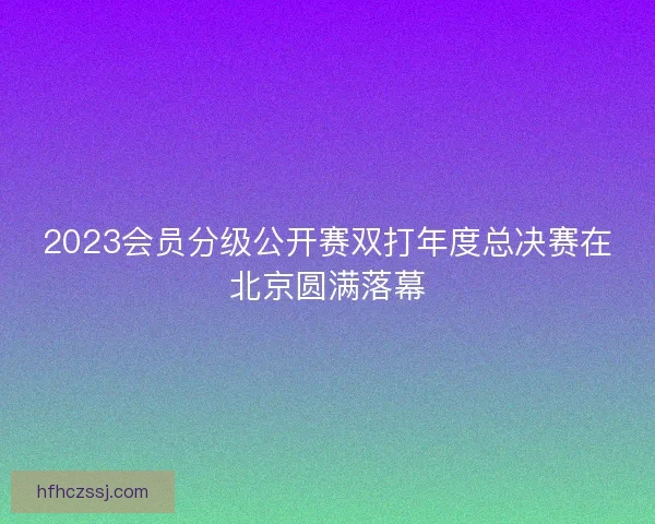 2023会员分级公开赛双打年度总决赛在北京圆满落幕