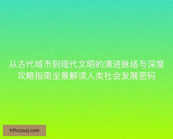 从古代城市到现代文明的演进脉络与深度攻略指南全景解读人类社会发展密码