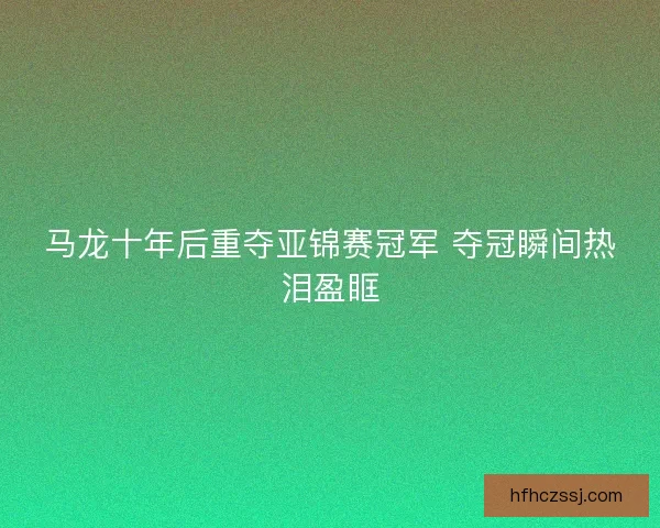 马龙十年后重夺亚锦赛冠军 夺冠瞬间热泪盈眶