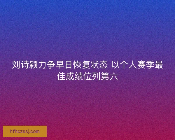 刘诗颖力争早日恢复状态 以个人赛季最佳成绩位列第六