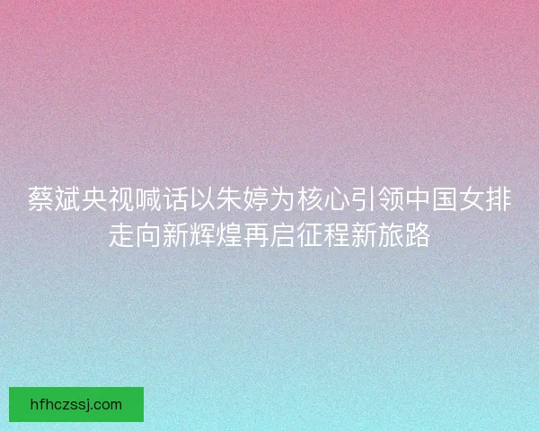 蔡斌央视喊话以朱婷为核心引领中国女排走向新辉煌再启征程新旅路