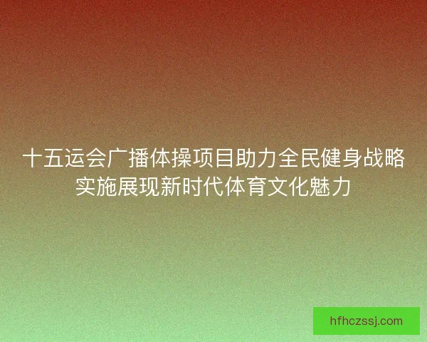 十五运会广播体操项目助力全民健身战略实施展现新时代体育文化魅力