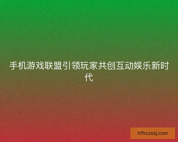 手机游戏联盟引领玩家共创互动娱乐新时代