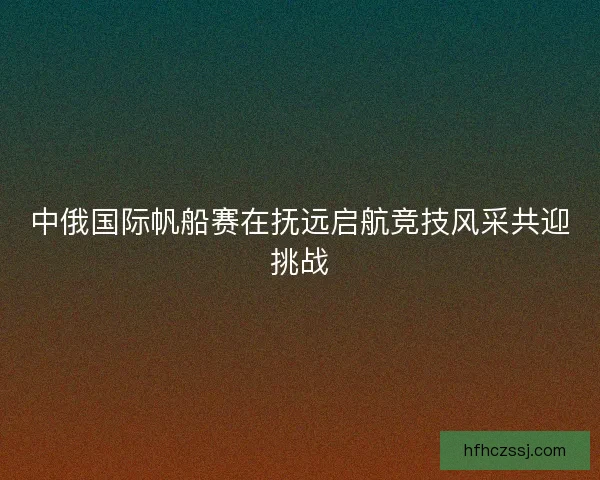 中俄国际帆船赛在抚远启航竞技风采共迎挑战 中俄国际帆船赛在抚远启航竞技风采共迎挑战